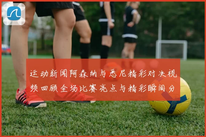 运动新闻阿森纳与悉尼精彩对决视频回顾全场比赛亮点与精彩瞬间分享