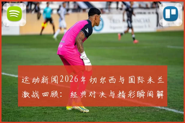 运动新闻2026年切尔西与国际米兰激战回顾：经典对决与精彩瞬间解析
