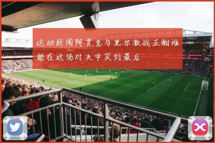 运动新闻阿贾克与里尔激战正酣谁能在这场对决中笑到最后